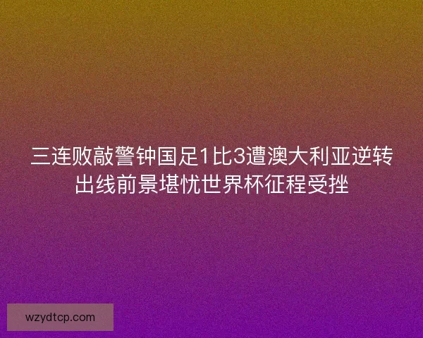 三连败敲警钟国足1比3遭澳大利亚逆转出线前景堪忧世界杯征程受挫