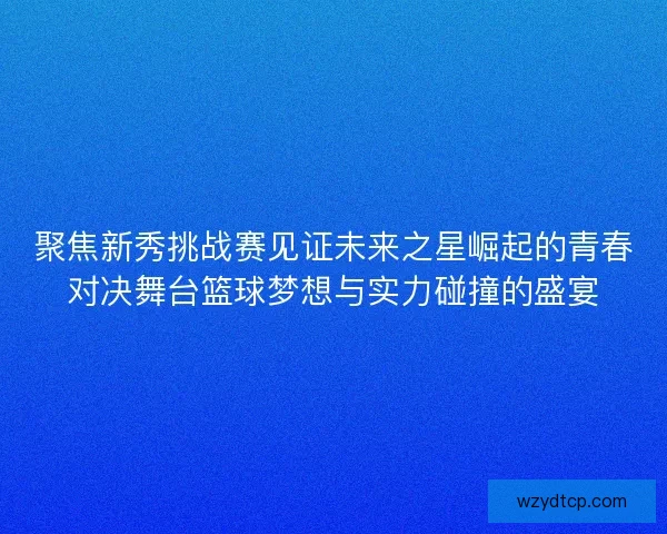 聚焦新秀挑战赛见证未来之星崛起的青春对决舞台篮球梦想与实力碰撞的盛宴
