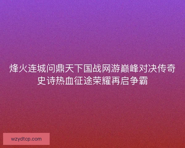 烽火连城问鼎天下国战网游巅峰对决传奇史诗热血征途荣耀再启争霸