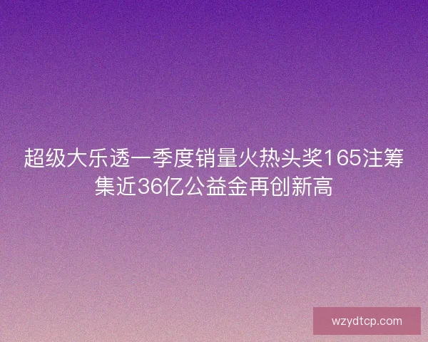 超级大乐透一季度销量火热头奖165注筹集近36亿公益金再创新高