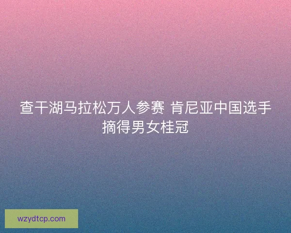 查干湖马拉松万人参赛 肯尼亚中国选手摘得男女桂冠
