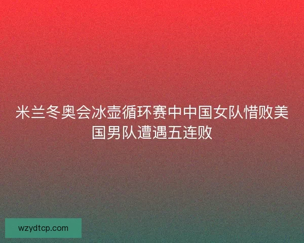 米兰冬奥会冰壶循环赛中中国女队惜败美国男队遭遇五连败