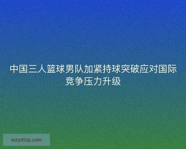 中国三人篮球男队加紧持球突破应对国际竞争压力升级