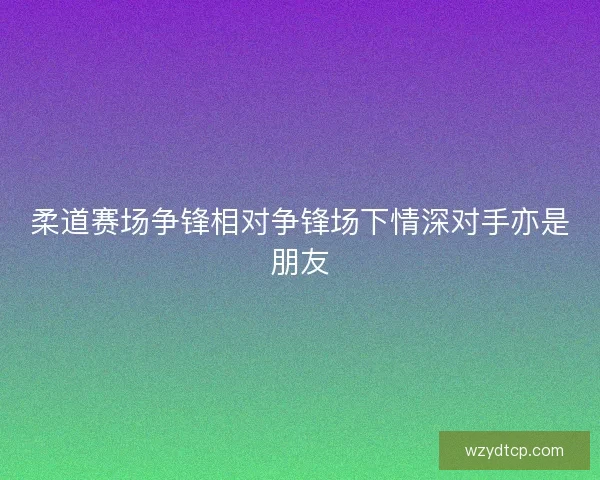 柔道赛场争锋相对争锋场下情深对手亦是朋友