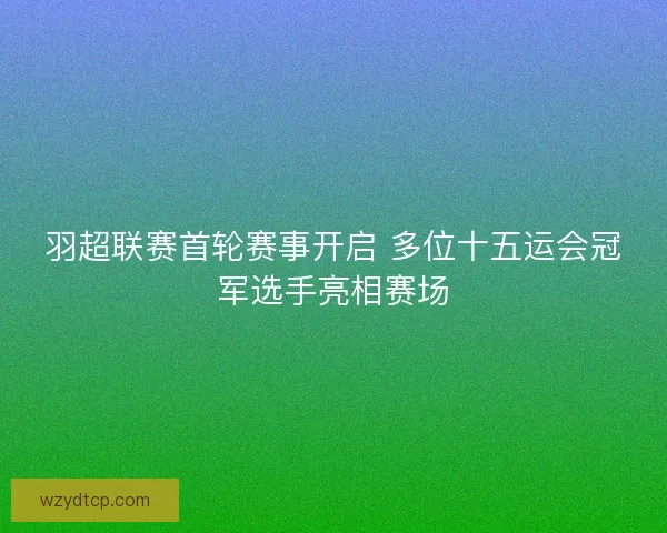 羽超联赛首轮赛事开启 多位十五运会冠军选手亮相赛场