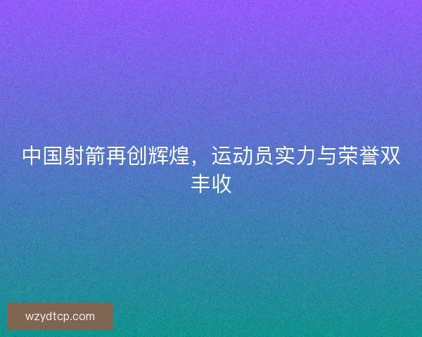 中国射箭再创辉煌，运动员实力与荣誉双丰收
