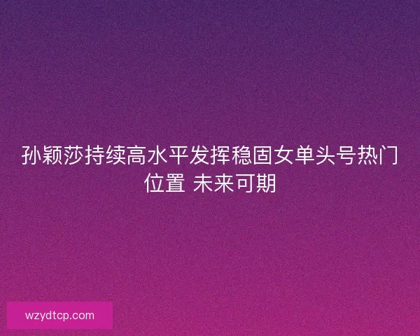 孙颖莎持续高水平发挥稳固女单头号热门位置 未来可期