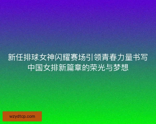 新任排球女神闪耀赛场引领青春力量书写中国女排新篇章的荣光与梦想