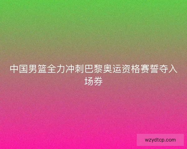 中国男篮全力冲刺巴黎奥运资格赛誓夺入场券