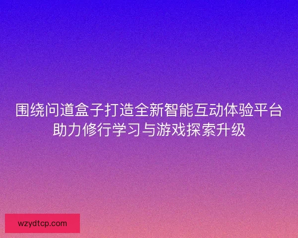 围绕问道盒子打造全新智能互动体验平台助力修行学习与游戏探索升级