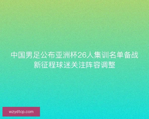 中国男足公布亚洲杯26人集训名单备战新征程球迷关注阵容调整