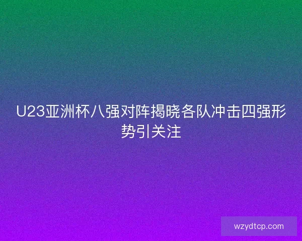 U23亚洲杯八强对阵揭晓各队冲击四强形势引关注