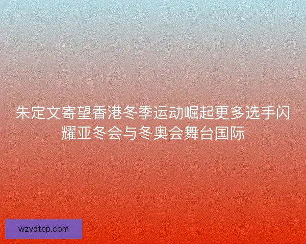 朱定文寄望香港冬季运动崛起更多选手闪耀亚冬会与冬奥会舞台国际