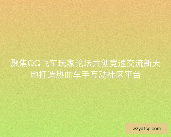 聚焦QQ飞车玩家论坛共创竞速交流新天地打造热血车手互动社区平台