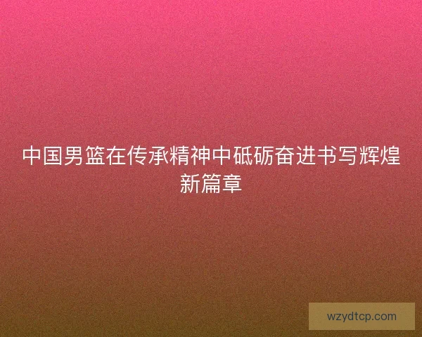 中国男篮在传承精神中砥砺奋进书写辉煌新篇章