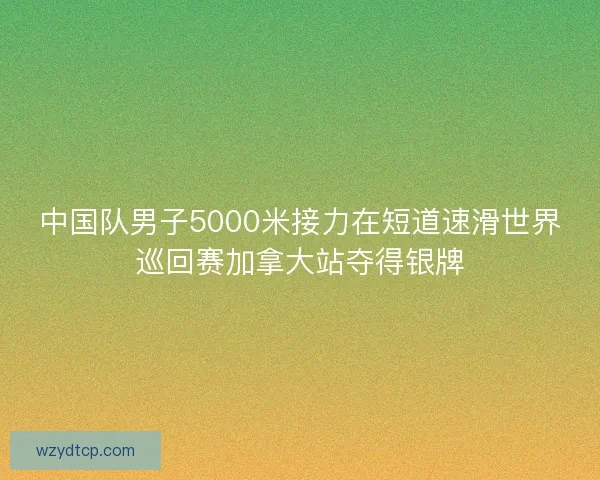 中国队男子5000米接力在短道速滑世界巡回赛加拿大站夺得银牌