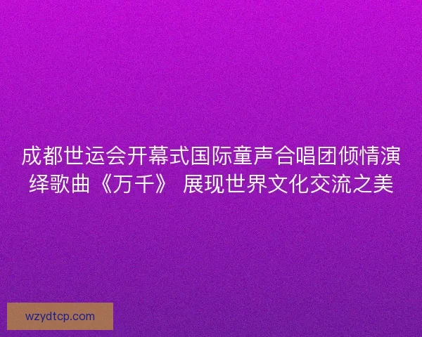 成都世运会开幕式国际童声合唱团倾情演绎歌曲《万千》 展现世界文化交流之美